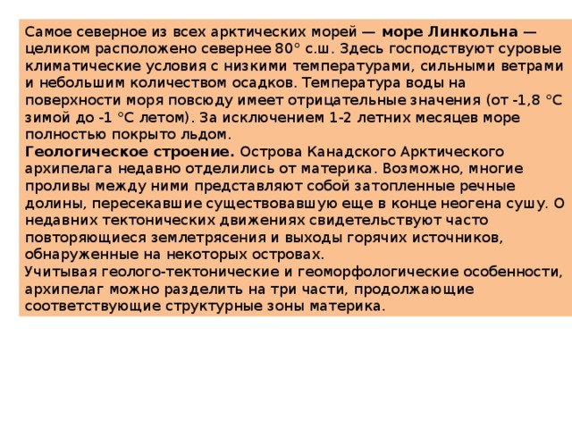 Самое северное из всех арктических морей —  море Линкольна  — целиком расположено севернее 80° с.ш. Здесь господствуют суровые климатические условия с низкими температурами, сильными ветрами и небольшим количеством осадков. Температура воды на поверхности моря повсюду имеет отрицательные значения (от -1,8 °С зимой до -1 °С летом). За исключением 1-2 летних месяцев море полностью покрыто льдом. Геологическое строение.  Острова Канадского Арктического архипелага недавно отделились от материка. Возможно, многие проливы между ними представляют собой затопленные речные долины, пересекавшие существовавшую еще в конце неогена сушу. О недавних тектонических движениях свидетельствуют часто повторяющиеся землетрясения и выходы горячих источников, обнаруженные на некоторых островах. Учитывая геолого-тектонические и геоморфологические особенности, архипелаг можно разделить на три части, продолжающие соответствующие структурные зоны материка. 
