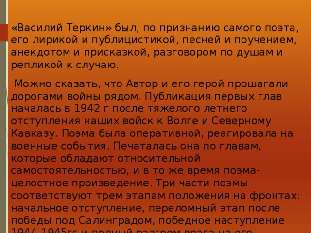 «Василий Теркин» был, по признанию самого поэта, его лирикой и публицистикой, песней и поучением, анекдотом и присказкой, разговором по душам и репликой к случаю.  Можно сказать, что Автор и его герой прошагали дорогами войны рядом. Публикация первых глав началась в 1942 г после тяжелого летнего отступления наших войск к Волге и Северному Кавказу. Поэма была оперативной, реагировала на военные события. Печаталась она по главам, которые обладают относительной самостоятельностью, и в то же время поэма- целостное произведение. Три части поэмы соответствуют трем этапам положения на фронтах: начальное отступление, переломный этап после победы под Салинградом, победное наступление 1944-1945гг и полный разгром врага на его территории: одна из последних глав называется «По дороге на Берлин». Закончил Твардовский поэму синхронно с окончанием войны. 