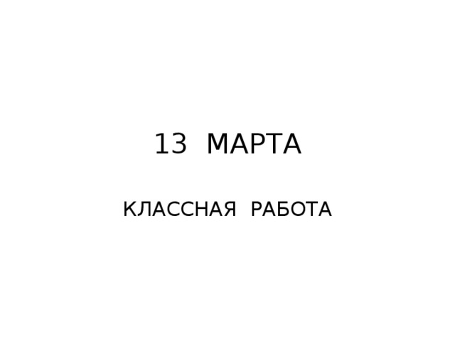 13 МАРТА КЛАССНАЯ РАБОТА 