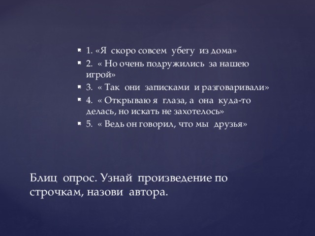 1. «Я скоро совсем убегу из дома» 2. « Но очень подружились за нашею игрой» 3. « Так они записками и разговаривали» 4. « Открываю я глаза, а она куда-то делась, но искать не захотелось» 5. « Ведь он говорил, что мы друзья» Блиц опрос. Узнай произведение по строчкам, назови автора. 