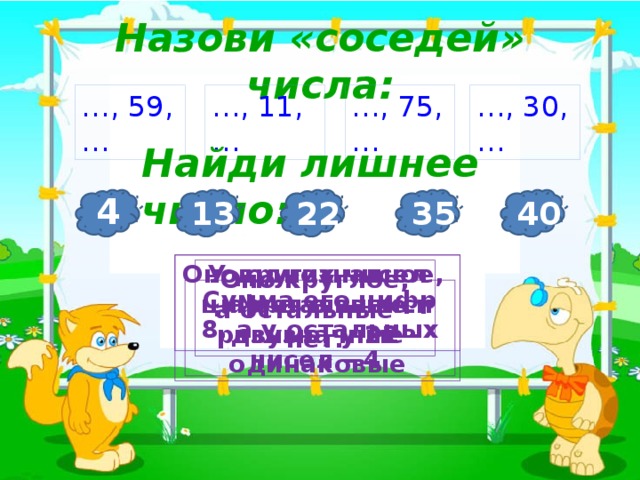 Назови «соседей» числа: 3 … , 30, … … , 11, … … , 59, … … , 75, … Найди лишнее число: 4 40 35 13 22 У других чисел цифры в записи разные, у 22 - одинаковые Оно однозначное, а остальные двузначные Оно круглое, а остальные – нет. Сумма его цифр 8, а у остальных чисел – 4. 