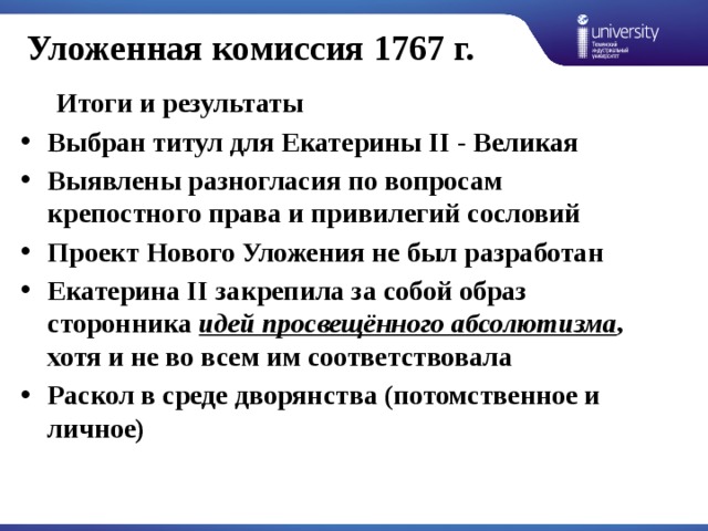 Уложенная комиссия 1767 г.  Итоги и результаты Выбран титул для Екатерины II - Великая Выявлены разногласия по вопросам крепостного права и привилегий сословий Проект Нового Уложения не был разработан Екатерина II закрепила за собой образ сторонника  идей просвещённого абсолютизма , хотя и не во всем им соответствовала Раскол в среде дворянства (потомственное и личное)  