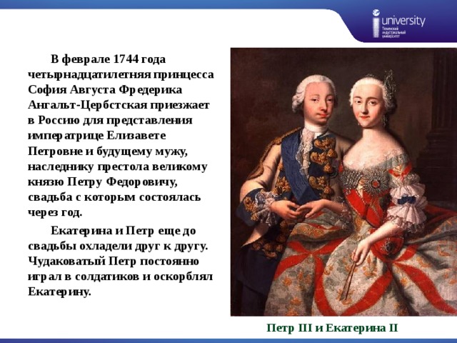  В феврале 1744 года четырнадцатилетняя принцесса София Августа Фредерика Ангальт-Цербстская приезжает в Россию для представления императрице Елизавете Петровне и будущему мужу, наследнику престола великому князю Петру Федоровичу, свадьба с которым состоялась через год.  Екатерина и Петр еще до свадьбы охладели друг к другу. Чудаковатый Петр постоянно играл в солдатиков и оскорблял Екатерину. Петр III и Екатерина II 