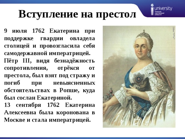 Вступление на престол 9 июля 1762 Екатерина при поддержке гвардии овладела столицей и провозгласила себя самодержавной императрицей. Пётр III, видя безнадёжность сопротивления, отрёкся от престола, был взят под стражу и погиб при невыясненных обстоятельствах в Ропше, куда был сослан Екатериной. 13 сентября 1762 Екатерина Алексеевна была коронована в Москве и стала императрицей. 