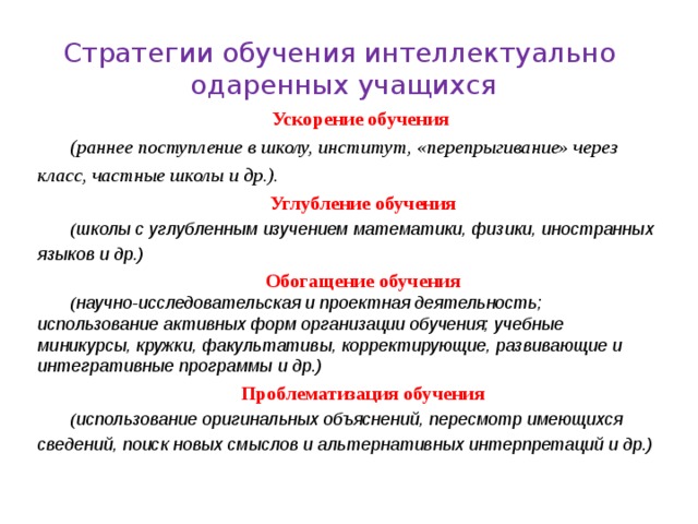 Стратегии обучения интеллектуально  одаренных учащихся Ускорение обучения (раннее поступление в школу, институт, «перепрыгивание» через класс, частные школы и др.). Углубление обучения ( школы с углубленным изучением математики, физики, иностранных языков и др.) Обогащение обучения ( научно-исследовательская и проектная деятельность; использование активных форм организации обучения; учебные миникурсы, кружки, факультативы, корректирующие, развивающие и интегративные программы и др.) Проблематизация обучения ( использование оригинальных объяснений, пересмотр имеющихся сведений, поиск новых смыслов и альтернативных интерпретаций и др.) 