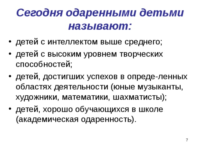 Сегодня одаренными детьми называют: детей с интеллектом выше среднего; детей с высоким уровнем творческих способностей; детей, достигших успехов в опреде-ленных областях деятельности (юные музыканты, художники, математики, шахматисты); детей, хорошо обучающихся в школе (академическая одаренность).  