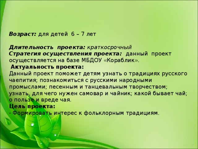 Возраст: для детей 6 – 7 лет     Длительность проекта: краткосрочный  Стратегия осуществления проекта: данный проект осуществляется на базе МБДОУ «Кораблик».   Актуальность проекта:  Данный проект поможет детям узнать о традициях русского чаепития; познакомиться с русскими народными промыслами; песенным и танцевальным творчеством; узнать, для чего нужен самовар и чайник; какой бывает чай; о пользе и вреде чая.  Цель проекта:  - Формировать интерес к фольклорным традициям.     