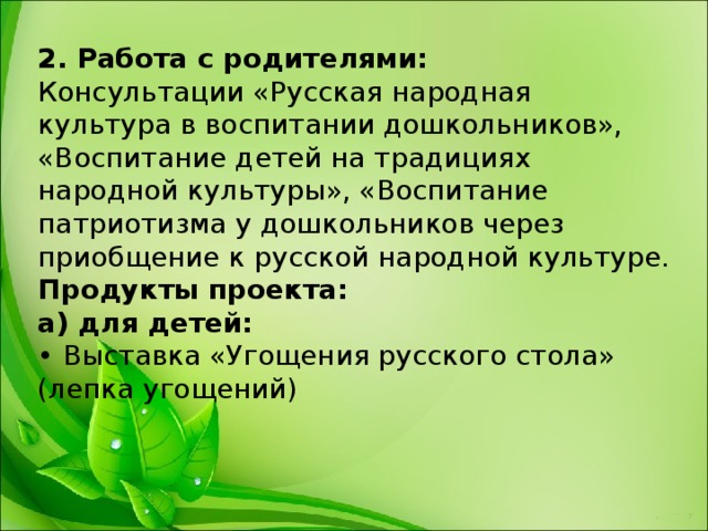 2. Работа с родителями:  Консультации «Русская народная культура в воспитании дошкольников», «Воспитание детей на традициях народной культуры», «Воспитание патриотизма у дошкольников через приобщение к русской народной культуре.  Продукты проекта:  а) для детей:  • Выставка «Угощения русского стола» (лепка угощений) 