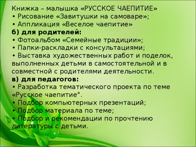 Книжка – малышка «РУССКОЕ ЧАЕПИТИЕ»  • Рисование «Завитушки на самоваре»;  • Аппликация «Веселое чаепитие»  б) для родителей:  • Фотоальбом «Семейные традиции»;  • Папки-раскладки с консультациями;  • Выставка художественных работ и поделок, выполненных детьми в самостоятельной и в совместной с родителями деятельности.  в) для педагогов:  • Разработка тематического проекта по теме «Русское чаепитие