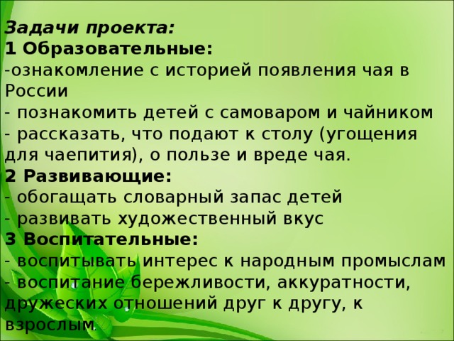 Задачи проекта: 1 Образовательные: -ознакомление с историей появления чая в России - познакомить детей с самоваром и чайником - рассказать, что подают к столу (угощения для чаепития), о пользе и вреде чая. 2 Развивающие: - обогащать словарный запас детей - развивать художественный вкус 3 Воспитательные: - воспитывать интерес к народным промыслам - воспитание бережливости, аккуратности, дружеских отношений друг к другу, к взрослым . 