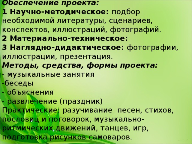 Обеспечение проекта: 1 Научно-методическое: подбор необходимой литературы, сценариев, конспектов, иллюстраций, фотографий. 2 Материально-техническое: 3 Наглядно-дидактическое: фотографии, иллюстрации, презентация. Методы, средства, формы проекта: - музыкальные занятия -беседы - объяснения - развлечение (праздник) Практические: разучивание песен, стихов, пословиц и поговорок, музыкально-ритмических движений, танцев, игр, подготовка рисунков самоваров. 