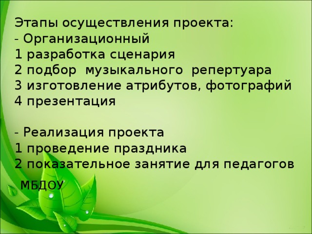 Этапы осуществления проекта:  - Организационный  1 разработка сценария  2 подбор музыкального репертуара  3 изготовление атрибутов, фотографий  4 презентация    - Реализация проекта  1 проведение праздника  2 показательное занятие для педагогов   МБДОУ   