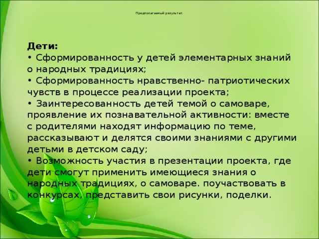 Предполагаемый результат.  Дети:  • Сформированность у детей элементарных знаний о народных традициях;  • Сформированность нравственно- патриотических чувств в процессе реализации проекта;  • Заинтересованность детей темой о самоваре, проявление их познавательной активности: вместе  с родителями находят информацию по теме, рассказывают и делятся своими знаниями с другими  детьми в детском саду;  • Возможность участия в презентации проекта, где дети смогут применить имеющиеся знания о  народных традициях, о самоваре. поучаствовать в конкурсах, представить свои рисунки, поделки. 