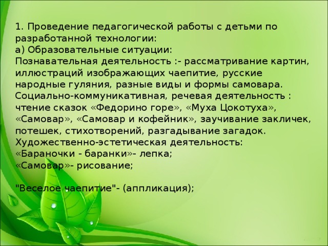 1. Проведение педагогической работы с детьми по разработанной технологии:  а) Образовательные ситуации:  Познавательная деятельность :- рассматривание картин, иллюстраций изображающих чаепитие, русские народные гуляния, разные виды и формы самовара.  Социально-коммуникативная, речевая деятельность : чтение сказок «Федорино горе», «Муха Цокотуха», «Самовар», «Самовар и кофейник», заучивание закличек, потешек, стихотворений, разгадывание загадок.  Художественно-эстетическая деятельность:  «Бараночки - баранки»- лепка;   «Самовар»- рисование;   