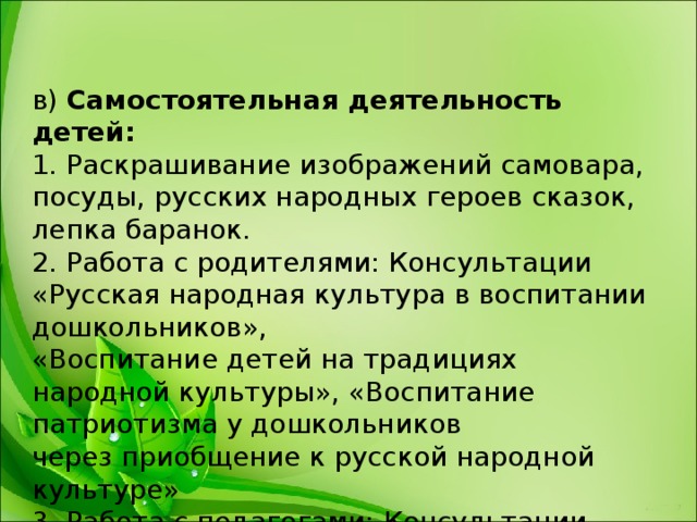 в)  Самостоятельная деятельность детей:   1. Раскрашивание изображений самовара, посуды, русских народных героев сказок, лепка баранок.  2. Работа с родителями: Консультации «Русская народная культура в воспитании дошкольников»,   «Воспитание детей на традициях народной культуры», «Воспитание патриотизма у дошкольников  через приобщение к русской народной культуре»  3. Работа с педагогами: Консультации «Приобщение детей к народной культуре и традициям»,  «Воспитание детей на традициях народной культуры.