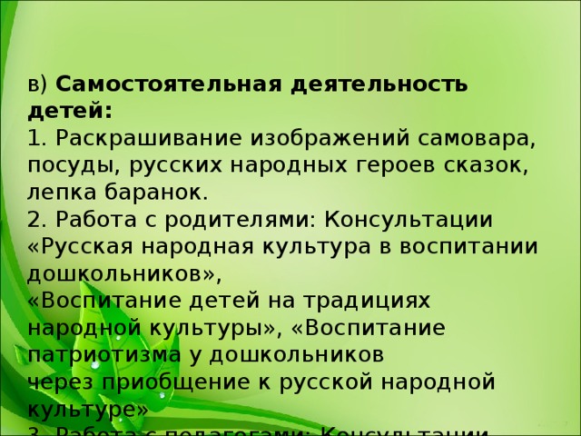 в)  Самостоятельная деятельность детей:   1. Раскрашивание изображений самовара, посуды, русских народных героев сказок, лепка баранок.  2. Работа с родителями: Консультации «Русская народная культура в воспитании дошкольников»,   «Воспитание детей на традициях народной культуры», «Воспитание патриотизма у дошкольников  через приобщение к русской народной культуре»  3. Работа с педагогами: Консультации «Приобщение детей к народной культуре и традициям»,  «Воспитание детей на традициях народной культуры.