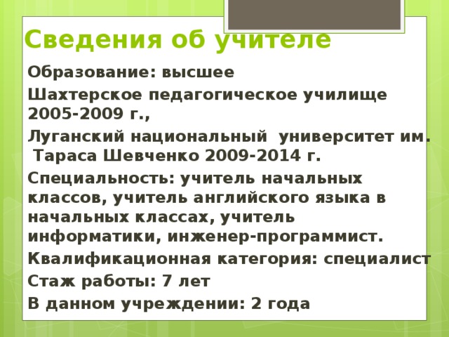 Сведения об учителе Образование: высшее Шахтерское педагогическое училище 2005-2009 г., Луганский национальный университет им. Тараса Шевченко 2009-2014 г. Специальность: учитель начальных классов, учитель английского языка в начальных классах, учитель информатики, инженер-программист. Квалификационная категория: специалист Стаж работы: 7 лет В данном учреждении: 2 года 