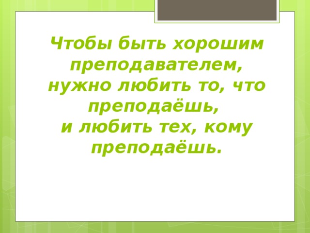 Чтобы быть хорошим преподавателем, нужно любить то, что преподаёшь,  и любить тех, кому преподаёшь. 