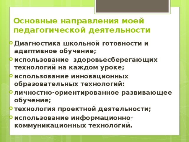 Основные направления моей  педагогической деятельности Диагностика школьной готовности и адаптивное обучение; использование  здоровьесберегающих технологий на каждом уроке; использование инновационных образовательных технологий: личностно-ориентированное развивающее обучение; технология проектной деятельности; использование информационно-коммуникационных технологий. 