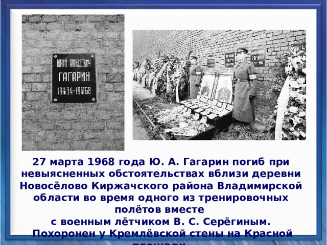 27 марта 1968 года Ю. А. Гагарин погиб при невыясненных обстоятельствах вблизи деревни Новосёлово Киржачского района Владимирской области во время одного из тренировочных полётов вместе с военным лётчиком В. С. Серёгиным.  Похоронен у Кремлёвской стены на Красной площади. 
