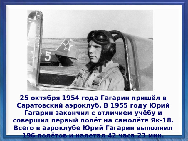 25 октября 1954 года Гагарин пришёл в Саратовский аэроклуб. В 1955 году Юрий Гагарин закончил с отличием учёбу и совершил первый полёт на самолёте Як-18. Всего в аэроклубе Юрий Гагарин выполнил 196 полётов и налетал 42 часа 23 мин. 