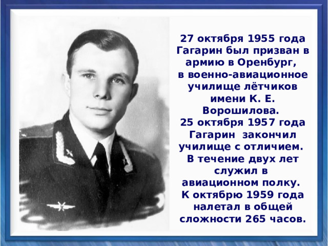 27 октября 1955 года Гагарин был призван в армию в Оренбург, в военно-авиационное училище лётчиков имени К. Е. Ворошилова. 25 октября 1957 года Гагарин закончил училище с отличием. В течение двух лет служил в авиационном полку. К октябрю 1959 года налетал в общей сложности 265 часов. 