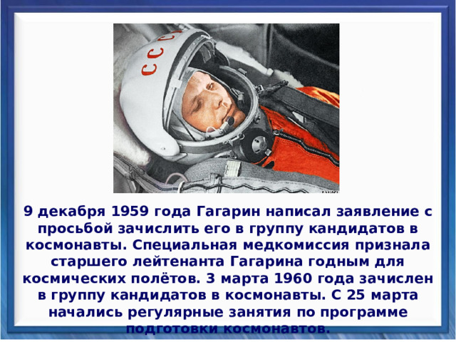 9 декабря 1959 года Гагарин написал заявление с просьбой зачислить его в группу кандидатов в космонавты. Специальная медкомиссия признала старшего лейтенанта Гагарина годным для космических полётов. 3 марта 1960 года зачислен в группу кандидатов в космонавты. С 25 марта начались регулярные занятия по программе подготовки космонавтов. 