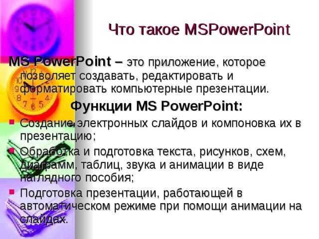 Что такое MS PowerPoint MS PowerPoint – это приложение, которое позволяет создавать, редактировать и форматировать компьютерные презентации. Функции MS PowerPoint: Создание электронных слайдов и компоновка их в презентацию; Обработка и подготовка текста, рисунков, схем, диаграмм, таблиц, звука и анимации в виде наглядного пособия; Подготовка презентации, работающей в автоматическом режиме при помощи анимации на слайдах. 