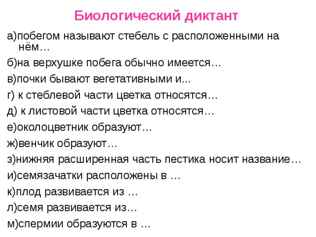 Биологический диктант а)побегом называют стебель с расположенными на нём… б)на верхушке побега обычно имеется… в)почки бывают вегетативными и... г) к стеблевой части цветка относятся… д) к листовой части цветка относятся… е)околоцветник образуют… ж)венчик образуют… з)нижняя расширенная часть пестика носит название… и)семязачатки расположены в … к)плод развивается из … л)семя развивается из… м)спермии образуются в … 