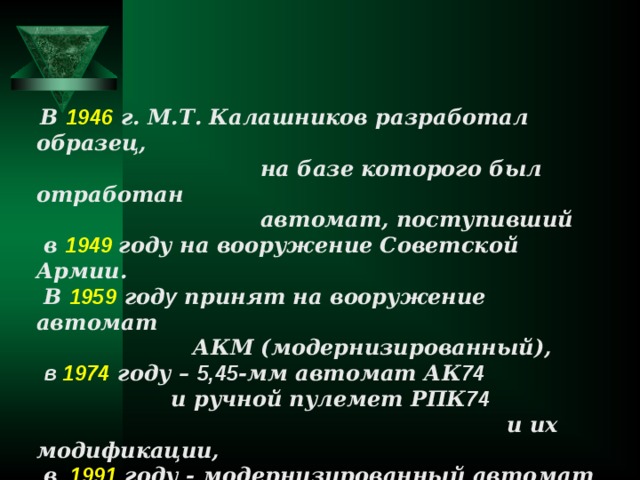  В 1946 г. М.Т. Калашников разработал образец,  на базе которого был отработан  автомат, поступивший  в 1949 году на вооружение Советской Армии.  В 1959 год у принят на вооружение автомат  АКМ (модернизированный),  в 1974  году – 5,45 -мм автомат АК 74   и ручной пулемет РПК 74  и их модификации,  в  1991 году - модернизированный автомат  АК 74 М и ручной пулемет РПК 74 М. 