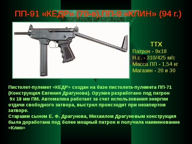 ПП-91 «КЕДР» (70-е),ПП-9 «КЛИН» (94 г.) ТТХ Патрон - 9х18 Н.с. - 310/425 м/с Масса ПП - 1,54 кг Магазин - 20 и 30 Пистолет-пулемет «КЕДР» создан на базе пистолета-пулемета ПП-71 (Конструкция Евгения Драгунова). Оружие разработано под патрон  9х 18 мм ПМ. Автоматика работает за счет использования энергии отдачи свободного затвора, выстрел происходит при незапертом затворе. Старшим сыном Е. Ф. Драгунова, Михаилом Драгуновым конструкция была доработана под более мощный патрон и получила наименование «Клин» 