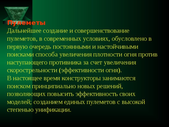 Пулеметы  Дальнейшее создание и совершенствование пулеметов, в современных условиях, обусловлено в первую очередь постоянными и настойчивыми поисками способа увеличения плотности огня против наступающего противника за счет увеличения скорострельности (эффективности огня).  В настоящее время конструкторы занимаются поиском принципиально новых решений, позволяющих повысить эффективность своих моделей; созданием единых пулеметов с высокой степенью унификации. 