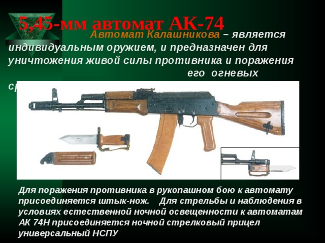 5,45-мм автомат АК-74  Автомат Калашникова – является индивидуальным оружием, и предназначен для уничтожения живой силы противника и поражения  его огневых средств. Для поражения противника в рукопашном бою к автомату присоединяется штык-нож. Для стрельбы и наблюдения в условиях естественной ночной освещенности к автоматам АК 74Н присоединяется ночной стрелковый прицел универсальный НСПУ  