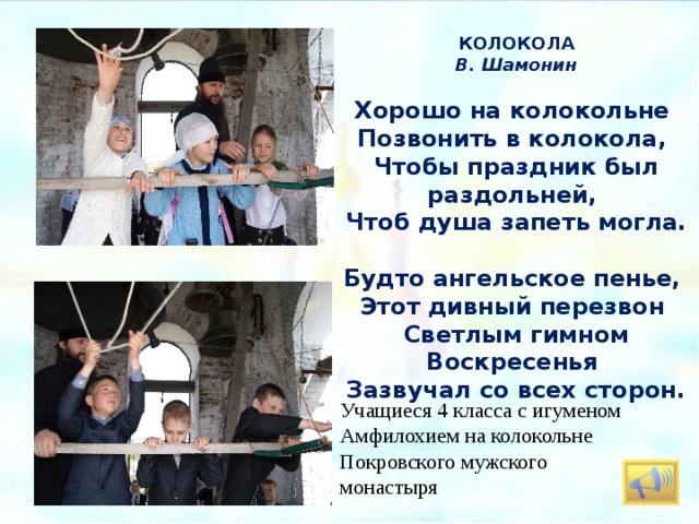 КОЛОКОЛА В. Шамонин   Хорошо на колокольне Позвонить в колокола, Чтобы праздник был раздольней, Чтоб душа запеть могла.   Будто ангельское пенье, Этот дивный перезвон Светлым гимном Воскресенья Зазвучал со всех сторон. Пасхальный звон на колокольне Покровского мужского монастыря.  . Учащиеся 4 класса с игуменом Амфилохием на колокольне Покровского мужского монастыря