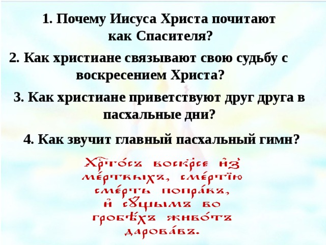 1. Почему Иисуса Христа почитают как Спасителя? 2. Как христиане связывают свою судьбу с  воскресением Христа? 3. Как христиане приветствуют друг друга в пасхальные дни? 4. Как звучит главный пасхальный гимн?