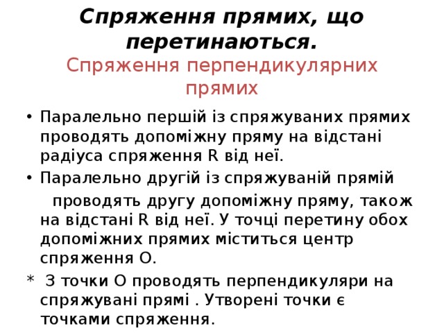 Спряження прямих, що перетинаються.  Спряження перпендикулярних прямих Паралельно першій із спряжуваних прямих проводять допоміжну пряму на відстані радіуса спряження R від неї. Паралельно другій із спряжуваній прямій  проводять другу допоміжну пряму, також на відстані R від неї. У точці перетину обох допоміжних прямих міститься центр спряження О. * З точки О проводять перпендикуляри на спряжувані прямі . Утворені точки є точками спряження. 