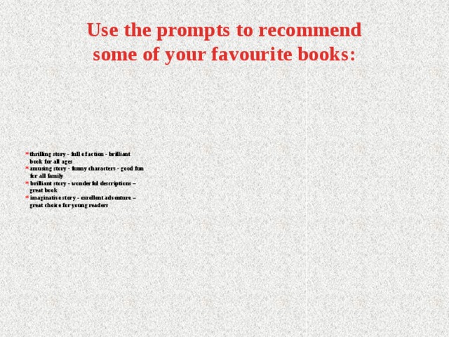 Use the prompts to recommend some of your favourite books: * thrilling story - full of action - brilliant  book for all ages  * amusing story - funny characters - good fun  for all family  *  brilliant story - wonderful descriptions –  great book  *  imaginative story - excellent adventure –  great choice for young readers