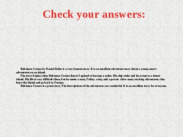 Check your answers:  Robinson Crusoe by Daniel Defoe is a very famous story. It is an excellent adventure story about a young man’s adventures on an island.  The story begins when Robinson Crusoe leaves England to become a sailor. His ship sinks and he swims to a desert island. His life is very difficult there, but he meets a man, Friday, a dog and a parrot. After many exciting adventures, they leave the island and go back to Europe.  Robinson Crusoe is a great story. The descriptions of the adventures are wonderful. It is an excellent story for everyone.