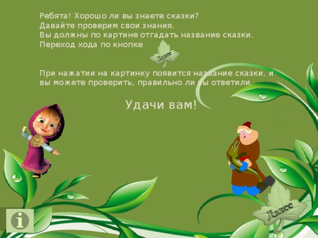 Ребята! Хорошо ли вы знаете сказки?  Давайте проверим свои знания.  Вы должны по картине отгадать название сказки. Переход хода по кнопке При нажатии на картинку появится название сказки, и вы можете проверить, правильно ли вы ответили. Удачи вам!  