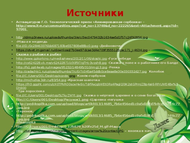 Источники Аствацатуров Г.О. Технологический прием «Анимированная сорбонка» –   http://www.it-n.ru/communities.aspx?cat_no=13748&d_no=222265&ext=Attachment.aspx?Id=97001  http ://drmp3news.ru/uploads/thumbs/3/e/c/3ec0479432b1634ae5d1f57c24f92856.jpg  -Маша и медведь file:///D:/0c28463376bb687183be557808e88bc0.jpeg  -Дюймовочка https://otvet.imgsmail.ru/download/7b0ee97dcae3d4e709f3555128cac171_i-4634.jpg - Сказка о рыбаке и рыбке http://www.gpkorkino.ru/media/news/2012/11/06/skazki.jpg  -Гуси лебеди http://cs624228.vk.me/v624228710/30f97/gTHj-3vosh8.jpg  - Сказка о попе и о работнике его Балде http://fs1.ppt4web.ru/images/95232/148495/310/img13.jpg  - Репка http://zadachki1.ru/uploads/thumbs/7/c/0/7c045a45ddb0ce8eae8e30e330332d27.jpg - Колобок file:///C:/Users/001/Desktop/ конёк. png - Конёк-горбунок http://michutka.3dn.ru/83/54.jpg  -Красная шапочка https://lh3.ggpht.com/ulzX0TPkRO0scwHx6ryTdrfAxJgbWEtORs4PaglQl9K2stGPrmJZ8p4aI6-RFrUWE4Bx%3Dh900  - Три поросёнка file:///C:/Users/001/Desktop/5LTkyZWYt.jpg - Сказка о мёртвой царевне и о семи богатырях. file:///C:/Users/001/Desktop/ Рисунок1. png -Царевна -лягушка http://ped-kopilka.com.ua/upload/blogs/artikl013/14685_7b6e456ed1c0a5d18fd7b8ce157d4c77.jpg.jpg -Теремок. http://ped-kopilka.com.ua/upload/blogs/artikl013/14685_7b6e456ed1c0a5d18fd7b8ce157d4c77.jpg.jpg -Иванушка file:///C:/Users/001/Desktop/0_12b879_b20fe25d_M.gif-Маша Http ://totalspyshop.com/images/content-images/arrow%20contact.JPG  - кнопка в начало   .  