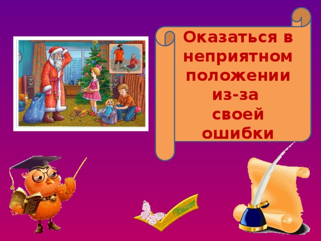 Попасть впросак, сесть в галошу Оказаться в неприятном положении из-за своей ошибки 