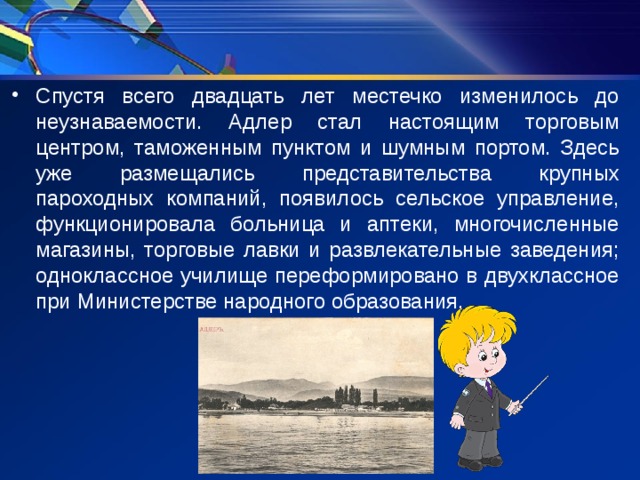 Спустя всего двадцать лет местечко изменилось до неузнаваемости. Адлер стал настоящим торговым центром, таможенным пунктом и шумным портом. Здесь уже размещались представительства крупных пароходных компаний, появилось сельское управление, функционировала больница и аптеки, многочисленные магазины, торговые лавки и развлекательные заведения; одноклассное училище переформировано в двухклассное при Министерстве народного образования. 