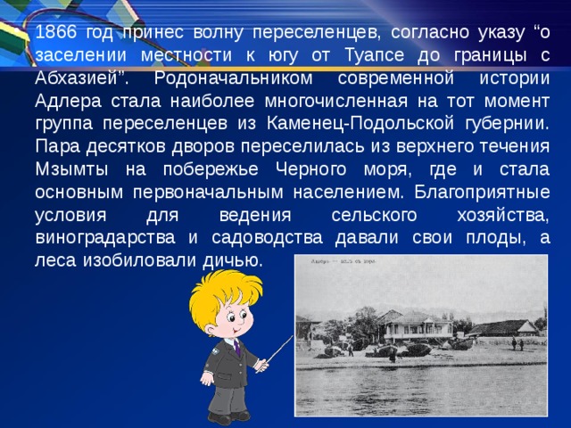 1866 год принес волну переселенцев, согласно указу “о заселении местности к югу от Туапсе до границы с Абхазией”. Родоначальником современной истории Адлера стала наиболее многочисленная на тот момент группа переселенцев из Каменец-Подольской губернии. Пара десятков дворов переселилась из верхнего течения Мзымты на побережье Черного моря, где и стала основным первоначальным населением. Благоприятные условия для ведения сельского хозяйства, виноградарства и садоводства давали свои плоды, а леса изобиловали дичью. 