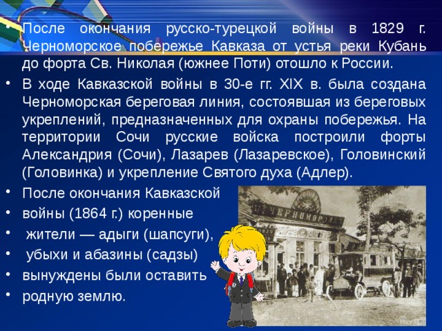 После окончания русско-турецкой войны в 1829 г. Черноморское побережье Кавказа от устья реки Кубань до форта Св. Николая (южнее Поти) отошло к России. В ходе Кавказской войны в 30-е гг. ХIХ в. была создана Черноморская береговая линия, состоявшая из береговых укреплений, предназначенных для охраны побережья. На территории Сочи русские войска построили форты Александрия (Сочи), Лазарев (Лазаревское), Головинский (Головинка) и укрепление Святого духа (Адлер). После окончания Кавказской войны (1864 г.) коренные жители — адыги (шапсуги), убыхи и абазины (садзы) вынуждены были оставить родную землю. 