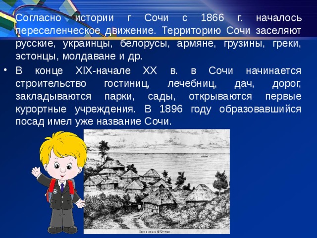 Согласно истории г Сочи с 1866 г. началось переселенческое движение. Территорию Сочи заселяют русские, украинцы, белорусы, армяне, грузины, греки, эстонцы, молдаване и др. В конце ХIХ-начале ХХ в. в Сочи начинается строительство гостиниц, лечебниц, дач, дорог, закладываются парки, сады, открываются первые курортные учреждения. В 1896 году образовавшийся посад имел уже название Сочи. 