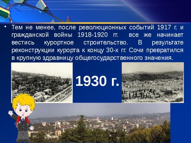 Тем не менее, после революционных событий 1917 г. и гражданской войны 1918-1920 гг. все же начинает вестись курортное строительство. В результате реконструкции курорта к концу 30-х гг. Сочи превратился в крупную здравницу общегосударственного значения. 1930 г. 