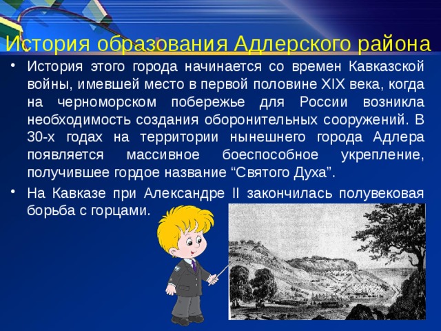 История образования Адлерского района История этого города начинается со времен Кавказской войны, имевшей место в первой половине XIX века, когда на черноморском побережье для России возникла необходимость создания оборонительных сооружений. В 30-х годах на территории нынешнего города Адлера появляется массивное боеспособное укрепление, получившее гордое название “Святого Духа”. На Кавказе при Александре II закончилась полувековая борьба с горцами. 