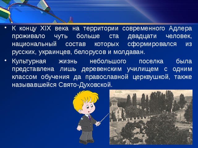 К концу XIX века на территории современного Адлера проживало чуть больше ста двадцати человек, национальный состав которых сформировался из русских, украинцев, белорусов и молдаван. Культурная жизнь небольшого поселка была представлена лишь деревенским училищем с одним классом обучения да православной церквушкой, также называвшейся Свято-Духовской. 