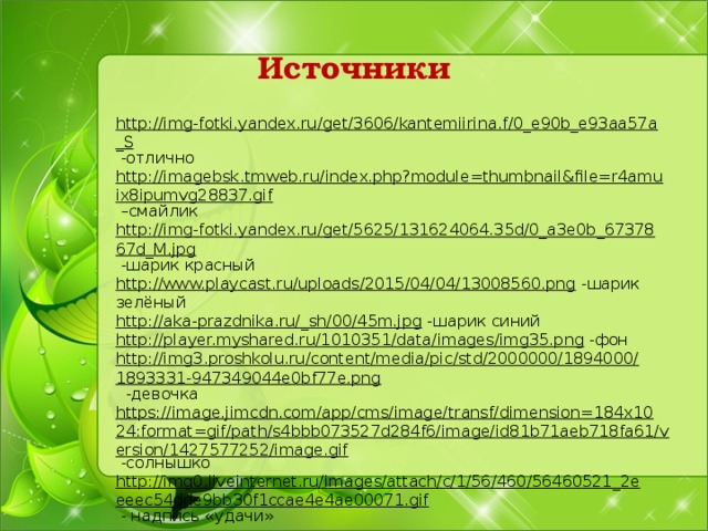 Источники http://img-fotki.yandex.ru/get/3606/kantemiirina.f/0_e90b_e93aa57a_S  -отлично http://imagebsk.tmweb.ru/index.php?module=thumbnail&file=r4amuix8ipumvg28837.gif – смайлик http://img-fotki.yandex.ru/get/5625/131624064.35d/0_a3e0b_6737867d_M.jpg  -шарик красный http://www.playcast.ru/uploads/2015/04/04/13008560.png  -шарик зелёный http://aka-prazdnika.ru/_sh/00/45m.jpg  -шарик синий http://player.myshared.ru/1010351/data/images/img35.png  -фон http://img3.proshkolu.ru/content/media/pic/std/2000000/1894000/1893331-947349044e0bf77e.png  -девочка https://image.jimcdn.com/app/cms/image/transf/dimension=184x1024:format=gif/path/s4bbb073527d284f6/image/id81b71aeb718fa61/version/1427577252/image.gif  -солнышко http://img0.liveinternet.ru/images/attach/c/1/56/460/56460521_2eeeec54dde9bb30f1ccae4e4ae00071.gif  - надпись «удачи» 