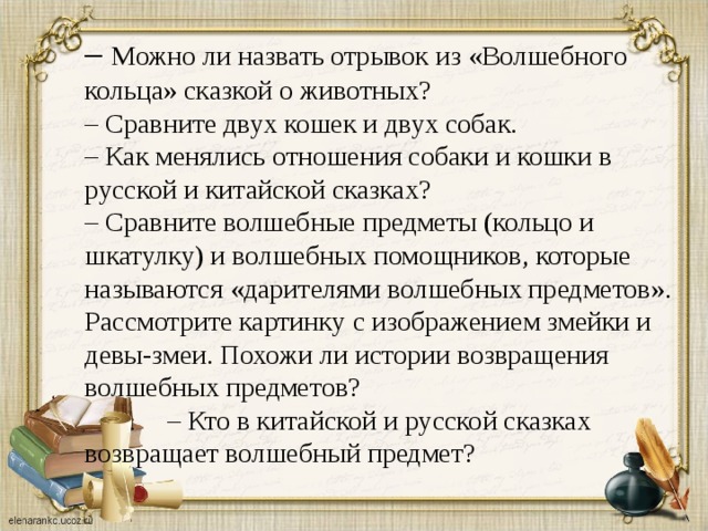 – Можно ли назвать отрывок из «Волшебного кольца» сказкой о животных? – Сравните двух кошек и двух собак. – Как менялись отношения собаки и кошки в русской и китайской сказках? – Сравните волшебные предметы (кольцо и шкатулку) и волшебных помощников, которые называются «дарителями волшебных предметов». Рассмотрите картинку с изображением змейки и девы-змеи. Похожи ли истории возвращения волшебных предметов? – Кто в китайской и русской сказках возвращает волшебный предмет? 